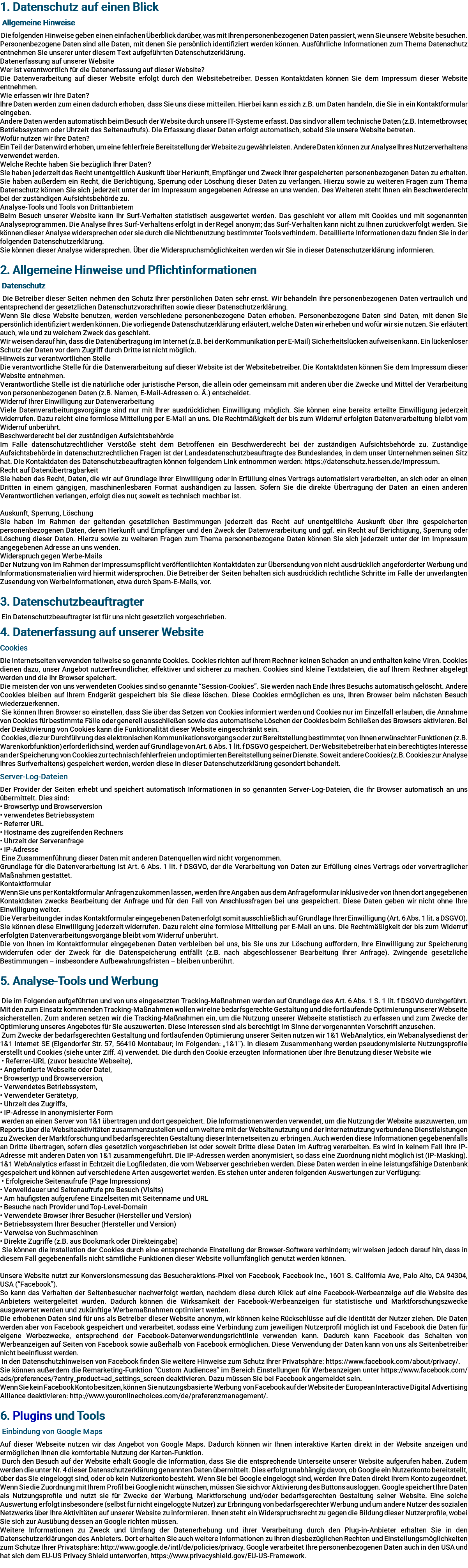 1. Datenschutz auf einen Blick Allgemeine Hinweise Die folgenden Hinweise geben einen einfachen Überblick darüber, was mit Ihren personenbezogenen Daten passiert, wenn Sie unsere Website besuchen. Personenbezogene Daten sind alle Daten, mit denen Sie persönlich identifiziert werden können. Ausführliche Informationen zum Thema Datenschutz entnehmen Sie unserer unter diesem Text aufgeführten Datenschutzerklärung. Datenerfassung auf unserer Website Wer ist verantwortlich für die Datenerfassung auf dieser Website? Die Datenverarbeitung auf dieser Website erfolgt durch den Websitebetreiber. Dessen Kontaktdaten können Sie dem Impressum dieser Website entnehmen. Wie erfassen wir Ihre Daten? Ihre Daten werden zum einen dadurch erhoben, dass Sie uns diese mitteilen. Hierbei kann es sich z.B. um Daten handeln, die Sie in ein Kontaktformular eingeben. Andere Daten werden automatisch beim Besuch der Website durch unsere IT-Systeme erfasst. Das sind vor allem technische Daten (z.B. Internetbrowser, Betriebssystem oder Uhrzeit des Seitenaufrufs). Die Erfassung dieser Daten erfolgt automatisch, sobald Sie unsere Website betreten. Wofür nutzen wir Ihre Daten? Ein Teil der Daten wird erhoben, um eine fehlerfreie Bereitstellung der Website zu gewährleisten. Andere Daten können zur Analyse Ihres Nutzerverhaltens verwendet werden. Welche Rechte haben Sie bezüglich Ihrer Daten? Sie haben jederzeit das Recht unentgeltlich Auskunft über Herkunft, Empfänger und Zweck Ihrer gespeicherten personenbezogenen Daten zu erhalten. Sie haben außerdem ein Recht, die Berichtigung, Sperrung oder Löschung dieser Daten zu verlangen. Hierzu sowie zu weiteren Fragen zum Thema Datenschutz können Sie sich jederzeit unter der im Impressum angegebenen Adresse an uns wenden. Des Weiteren steht Ihnen ein Beschwerderecht bei der zuständigen Aufsichtsbehörde zu. Analyse-Tools und Tools von Drittanbietern Beim Besuch unserer Website kann Ihr Surf-Verhalten statistisch ausgewertet werden. Das geschieht vor allem mit Cookies und mit sogenannten Analyseprogrammen. Die Analyse Ihres Surf-Verhaltens erfolgt in der Regel anonym; das Surf-Verhalten kann nicht zu Ihnen zurückverfolgt werden. Sie können dieser Analyse widersprechen oder sie durch die Nichtbenutzung bestimmter Tools verhindern. Detaillierte Informationen dazu finden Sie in der folgenden Datenschutzerklärung. Sie können dieser Analyse widersprechen. Über die Widerspruchsmöglichkeiten werden wir Sie in dieser Datenschutzerklärung informieren. 2. Allgemeine Hinweise und Pflichtinformationen Datenschutz Die Betreiber dieser Seiten nehmen den Schutz Ihrer persönlichen Daten sehr ernst. Wir behandeln Ihre personenbezogenen Daten vertraulich und entsprechend der gesetzlichen Datenschutzvorschriften sowie dieser Datenschutzerklärung. Wenn Sie diese Website benutzen, werden verschiedene personenbezogene Daten erhoben. Personenbezogene Daten sind Daten, mit denen Sie persönlich identifiziert werden können. Die vorliegende Datenschutzerklärung erläutert, welche Daten wir erheben und wofür wir sie nutzen. Sie erläutert auch, wie und zu welchem Zweck das geschieht. Wir weisen darauf hin, dass die Datenübertragung im Internet (z.B. bei der Kommunikation per E-Mail) Sicherheitslücken aufweisen kann. Ein lückenloser Schutz der Daten vor dem Zugriff durch Dritte ist nicht möglich. Hinweis zur verantwortlichen Stelle Die verantwortliche Stelle für die Datenverarbeitung auf dieser Website ist der Websitebetreiber. Die Kontaktdaten können Sie dem Impressum dieser Website entnehmen. Verantwortliche Stelle ist die natürliche oder juristische Person, die allein oder gemeinsam mit anderen über die Zwecke und Mittel der Verarbeitung von personenbezogenen Daten (z.B. Namen, E-Mail-Adressen o. Ä.) entscheidet. Widerruf Ihrer Einwilligung zur Datenverarbeitung Viele Datenverarbeitungsvorgänge sind nur mit Ihrer ausdrücklichen Einwilligung möglich. Sie können eine bereits erteilte Einwilligung jederzeit widerrufen. Dazu reicht eine formlose Mitteilung per E-Mail an uns. Die Rechtmäßigkeit der bis zum Widerruf erfolgten Datenverarbeitung bleibt vom Widerruf unberührt. Beschwerderecht bei der zuständigen Aufsichtsbehörde Im Falle datenschutzrechtlicher Verstöße steht dem Betroffenen ein Beschwerderecht bei der zuständigen Aufsichtsbehörde zu. Zuständige Aufsichtsbehörde in datenschutzrechtlichen Fragen ist der Landesdatenschutzbeauftragte des Bundeslandes, in dem unser Unternehmen seinen Sitz hat. Die Kontaktdaten des Datenschutzbeauftragten können folgendem Link entnommen werden: https://datenschutz.hessen.de/impressum. Recht auf Datenübertragbarkeit Sie haben das Recht, Daten, die wir auf Grundlage Ihrer Einwilligung oder in Erfüllung eines Vertrags automatisiert verarbeiten, an sich oder an einen Dritten in einem gängigen, maschinenlesbaren Format aushändigen zu lassen. Sofern Sie die direkte Übertragung der Daten an einen anderen Verantwortlichen verlangen, erfolgt dies nur, soweit es technisch machbar ist. Auskunft, Sperrung, Löschung Sie haben im Rahmen der geltenden gesetzlichen Bestimmungen jederzeit das Recht auf unentgeltliche Auskunft über Ihre gespeicherten personenbezogenen Daten, deren Herkunft und Empfänger und den Zweck der Datenverarbeitung und ggf. ein Recht auf Berichtigung, Sperrung oder Löschung dieser Daten. Hierzu sowie zu weiteren Fragen zum Thema personenbezogene Daten können Sie sich jederzeit unter der im Impressum angegebenen Adresse an uns wenden. Widerspruch gegen Werbe-Mails Der Nutzung von im Rahmen der Impressumspflicht veröffentlichten Kontaktdaten zur Übersendung von nicht ausdrücklich angeforderter Werbung und Informationsmaterialien wird hiermit widersprochen. Die Betreiber der Seiten behalten sich ausdrücklich rechtliche Schritte im Falle der unverlangten Zusendung von Werbeinformationen, etwa durch Spam-E-Mails, vor. 3. Datenschutzbeauftragter Ein Datenschutzbeauftragter ist für uns nicht gesetzlich vorgeschrieben. 4. Datenerfassung auf unserer Website Cookies Die Internetseiten verwenden teilweise so genannte Cookies. Cookies richten auf Ihrem Rechner keinen Schaden an und enthalten keine Viren. Cookies dienen dazu, unser Angebot nutzerfreundlicher, effektiver und sicherer zu machen. Cookies sind kleine Textdateien, die auf Ihrem Rechner abgelegt werden und die Ihr Browser speichert. Die meisten der von uns verwendeten Cookies sind so genannte “Session-Cookies”. Sie werden nach Ende Ihres Besuchs automatisch gelöscht. Andere Cookies bleiben auf Ihrem Endgerät gespeichert bis Sie diese löschen. Diese Cookies ermöglichen es uns, Ihren Browser beim nächsten Besuch wiederzuerkennen. Sie können Ihren Browser so einstellen, dass Sie über das Setzen von Cookies informiert werden und Cookies nur im Einzelfall erlauben, die Annahme von Cookies für bestimmte Fälle oder generell ausschließen sowie das automatische Löschen der Cookies beim Schließen des Browsers aktivieren. Bei der Deaktivierung von Cookies kann die Funktionalität dieser Website eingeschränkt sein. Cookies, die zur Durchführung des elektronischen Kommunikationsvorgangs oder zur Bereitstellung bestimmter, von Ihnen erwünschter Funktionen (z.B. Warenkorbfunktion) erforderlich sind, werden auf Grundlage von Art. 6 Abs. 1 lit. f DSGVO gespeichert. Der Websitebetreiber hat ein berechtigtes Interesse an der Speicherung von Cookies zur technisch fehlerfreien und optimierten Bereitstellung seiner Dienste. Soweit andere Cookies (z.B. Cookies zur Analyse Ihres Surfverhaltens) gespeichert werden, werden diese in dieser Datenschutzerklärung gesondert behandelt. Server-Log-Dateien Der Provider der Seiten erhebt und speichert automatisch Informationen in so genannten Server-Log-Dateien, die Ihr Browser automatisch an uns übermittelt. Dies sind: • Browsertyp und Browserversion • verwendetes Betriebssystem • Referrer URL • Hostname des zugreifenden Rechners • Uhrzeit der Serveranfrage • IP-Adresse Eine Zusammenführung dieser Daten mit anderen Datenquellen wird nicht vorgenommen. Grundlage für die Datenverarbeitung ist Art. 6 Abs. 1 lit. f DSGVO, der die Verarbeitung von Daten zur Erfüllung eines Vertrags oder vorvertraglicher Maßnahmen gestattet. Kontaktformular Wenn Sie uns per Kontaktformular Anfragen zukommen lassen, werden Ihre Angaben aus dem Anfrageformular inklusive der von Ihnen dort angegebenen Kontaktdaten zwecks Bearbeitung der Anfrage und für den Fall von Anschlussfragen bei uns gespeichert. Diese Daten geben wir nicht ohne Ihre Einwilligung weiter. Die Verarbeitung der in das Kontaktformular eingegebenen Daten erfolgt somit ausschließlich auf Grundlage Ihrer Einwilligung (Art. 6 Abs. 1 lit. a DSGVO). Sie können diese Einwilligung jederzeit widerrufen. Dazu reicht eine formlose Mitteilung per E-Mail an uns. Die Rechtmäßigkeit der bis zum Widerruf erfolgten Datenverarbeitungsvorgänge bleibt vom Widerruf unberührt. Die von Ihnen im Kontaktformular eingegebenen Daten verbleiben bei uns, bis Sie uns zur Löschung auffordern, Ihre Einwilligung zur Speicherung widerrufen oder der Zweck für die Datenspeicherung entfällt (z.B. nach abgeschlossener Bearbeitung Ihrer Anfrage). Zwingende gesetzliche Bestimmungen – insbesondere Aufbewahrungsfristen – bleiben unberührt. 5. Analyse-Tools und Werbung Die im Folgenden aufgeführten und von uns eingesetzten Tracking-Maßnahmen werden auf Grundlage des Art. 6 Abs. 1 S. 1 lit. f DSGVO durchgeführt. Mit den zum Einsatz kommenden Tracking-Maßnahmen wollen wir eine bedarfsgerechte Gestaltung und die fortlaufende Optimierung unserer Webseite sicherstellen. Zum anderen setzen wir die Tracking-Maßnahmen ein, um die Nutzung unserer Webseite statistisch zu erfassen und zum Zwecke der Optimierung unseres Angebotes für Sie auszuwerten. Diese Interessen sind als berechtigt im Sinne der vorgenannten Vorschrift anzusehen. Zum Zwecke der bedarfsgerechten Gestaltung und fortlaufenden Optimierung unserer Seiten nutzen wir 1&1 WebAnalytics, ein Webanalysedienst der 1&1 Internet SE (Elgendorfer Str. 57, 56410 Montabaur; im Folgenden: „1&1“). In diesem Zusammenhang werden pseudonymisierte Nutzungsprofile erstellt und Cookies (siehe unter Ziff. 4) verwendet. Die durch den Cookie erzeugten Informationen über Ihre Benutzung dieser Website wie • Referrer-URL (zuvor besuchte Webseite), • Angeforderte Webseite oder Datei, • Browsertyp und Browserversion, • Verwendetes Betriebssystem, • Verwendeter Gerätetyp, • Uhrzeit des Zugriffs, • IP-Adresse in anonymisierter Form werden an einen Server von 1&1 übertragen und dort gespeichert. Die Informationen werden verwendet, um die Nutzung der Website auszuwerten, um Reports über die Websiteaktivitäten zusammenzustellen und um weitere mit der Websitenutzung und der Internetnutzung verbundene Dienstleistungen zu Zwecken der Marktforschung und bedarfsgerechten Gestaltung dieser Internetseiten zu erbringen. Auch werden diese Informationen gegebenenfalls an Dritte übertragen, sofern dies gesetzlich vorgeschrieben ist oder soweit Dritte diese Daten im Auftrag verarbeiten. Es wird in keinem Fall Ihre IP-Adresse mit anderen Daten von 1&1 zusammengeführt. Die IP-Adressen werden anonymisiert, so dass eine Zuordnung nicht möglich ist (IP-Masking). 1&1 WebAnalytics erfasst in Echtzeit die Logfiledaten, die vom Webserver geschrieben werden. Diese Daten werden in eine leistungsfähige Datenbank gespeichert und können auf verschiedene Arten ausgewertet werden. Es stehen unter anderen folgenden Auswertungen zur Verfügung: • Erfolgreiche Seitenaufrufe (Page Impressions) • Verweildauer und Seitenaufrufe pro Besuch (Visits) • Am häufigsten aufgerufene Einzelseiten mit Seitenname und URL • Besuche nach Provider und Top-Level-Domain • Verwendete Browser Ihrer Besucher (Hersteller und Version) • Betriebssystem Ihrer Besucher (Hersteller und Version) • Verweise von Suchmaschinen • Direkte Zugriffe (z.B. aus Bookmark oder Direkteingabe) Sie können die Installation der Cookies durch eine entsprechende Einstellung der Browser-Software verhindern; wir weisen jedoch darauf hin, dass in diesem Fall gegebenenfalls nicht sämtliche Funktionen dieser Website vollumfänglich genutzt werden können. Unsere Website nutzt zur Konversionsmessung das Besucheraktions-Pixel von Facebook, Facebook Inc., 1601 S. California Ave, Palo Alto, CA 94304, USA (“Facebook”). So kann das Verhalten der Seitenbesucher nachverfolgt werden, nachdem diese durch Klick auf eine Facebook-Werbeanzeige auf die Website des Anbieters weitergeleitet wurden. Dadurch können die Wirksamkeit der Facebook-Werbeanzeigen für statistische und Marktforschungszwecke ausgewertet werden und zukünftige Werbemaßnahmen optimiert werden. Die erhobenen Daten sind für uns als Betreiber dieser Website anonym, wir können keine Rückschlüsse auf die Identität der Nutzer ziehen. Die Daten werden aber von Facebook gespeichert und verarbeitet, sodass eine Verbindung zum jeweiligen Nutzerprofil möglich ist und Facebook die Daten für eigene Werbezwecke, entsprechend der Facebook-Datenverwendungsrichtlinie verwenden kann. Dadurch kann Facebook das Schalten von Werbeanzeigen auf Seiten von Facebook sowie außerhalb von Facebook ermöglichen. Diese Verwendung der Daten kann von uns als Seitenbetreiber nicht beeinflusst werden. In den Datenschutzhinweisen von Facebook finden Sie weitere Hinweise zum Schutz Ihrer Privatsphäre: https://www.facebook.com/about/privacy/. Sie können außerdem die Remarketing-Funktion “Custom Audiences” im Bereich Einstellungen für Werbeanzeigen unter https://www.facebook.com/ads/preferences/?entry_product=ad_settings_screen deaktivieren. Dazu müssen Sie bei Facebook angemeldet sein. Wenn Sie kein Facebook Konto besitzen, können Sie nutzungsbasierte Werbung von Facebook auf der Website der European Interactive Digital Advertising Alliance deaktivieren: http://www.youronlinechoices.com/de/praferenzmanagement/. 6. Plugins und Tools Einbindung von Google Maps Auf dieser Webseite nutzen wir das Angebot von Google Maps. Dadurch können wir Ihnen interaktive Karten direkt in der Website anzeigen und ermöglichen Ihnen die komfortable Nutzung der Karten-Funktion. Durch den Besuch auf der Website erhält Google die Information, dass Sie die entsprechende Unterseite unserer Website aufgerufen haben. Zudem werden die unter Nr. 4 dieser Datenschutzerklärung genannten Daten übermittelt. Dies erfolgt unabhängig davon, ob Google ein Nutzerkonto bereitstellt, über das Sie eingeloggt sind, oder ob kein Nutzerkonto besteht. Wenn Sie bei Google eingeloggt sind, werden Ihre Daten direkt Ihrem Konto zugeordnet. Wenn Sie die Zuordnung mit Ihrem Profil bei Google nicht wünschen, müssen Sie sich vor Aktivierung des Buttons ausloggen. Google speichert Ihre Daten als Nutzungsprofile und nutzt sie für Zwecke der Werbung, Marktforschung und/oder bedarfsgerechten Gestaltung seiner Website. Eine solche Auswertung erfolgt insbesondere (selbst für nicht eingeloggte Nutzer) zur Erbringung von bedarfsgerechter Werbung und um andere Nutzer des sozialen Netzwerks über Ihre Aktivitäten auf unserer Website zu informieren. Ihnen steht ein Widerspruchsrecht zu gegen die Bildung dieser Nutzerprofile, wobei Sie sich zur Ausübung dessen an Google richten müssen. Weitere Informationen zu Zweck und Umfang der Datenerhebung und ihrer Verarbeitung durch den Plug-in-Anbieter erhalten Sie in den Datenschutzerklärungen des Anbieters. Dort erhalten Sie auch weitere Informationen zu Ihren diesbezüglichen Rechten und Einstellungsmöglichkeiten zum Schutze Ihrer Privatsphäre: http://www.google.de/intl/de/policies/privacy. Google verarbeitet Ihre personenbezogenen Daten auch in den USA und hat sich dem EU-US Privacy Shield unterworfen, https://www.privacyshield.gov/EU-US-Framework. 