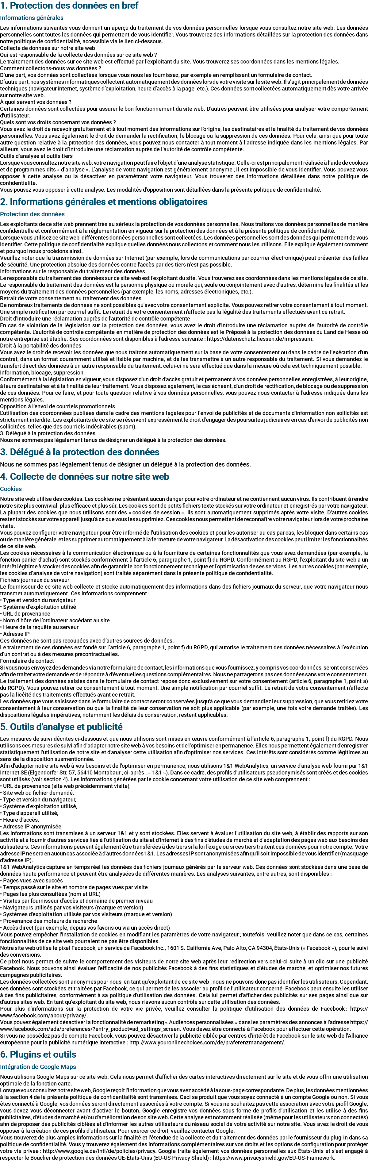 1. Protection des données en bref Informations générales Les informations suivantes vous donnent un aperçu du traitement de vos données personnelles lorsque vous consultez notre site web. Les données personnelles sont toutes les données qui permettent de vous identifier. Vous trouverez des informations détaillées sur la protection des données dans notre politique de confidentialité, accessible via le lien ci-dessous. Collecte de données sur notre site web Qui est responsable de la collecte des données sur ce site web ? Le traitement des données sur ce site web est effectué par l’exploitant du site. Vous trouverez ses coordonnées dans les mentions légales. Comment collectons-nous vos données ? D’une part, vos données sont collectées lorsque vous nous les fournissez, par exemple en remplissant un formulaire de contact. D’autre part, nos systèmes informatiques collectent automatiquement des données lors de votre visite sur le site web. Il s’agit principalement de données techniques (navigateur internet, système d’exploitation, heure d’accès à la page, etc.). Ces données sont collectées automatiquement dès votre arrivée sur notre site web. À quoi servent vos données ? Certaines données sont collectées pour assurer le bon fonctionnement du site web. D'autres peuvent être utilisées pour analyser votre comportement d'utilisateur. Quels sont vos droits concernant vos données ? Vous avez le droit de recevoir gratuitement et à tout moment des informations sur l’origine, les destinataires et la finalité du traitement de vos données personnelles. Vous avez également le droit de demander la rectification, le blocage ou la suppression de ces données. Pour cela, ainsi que pour toute autre question relative à la protection des données, vous pouvez nous contacter à tout moment à l’adresse indiquée dans les mentions légales. Par ailleurs, vous avez le droit d’introduire une réclamation auprès de l’autorité de contrôle compétente. Outils d’analyse et outils tiers Lorsque vous consultez notre site web, votre navigation peut faire l’objet d’une analyse statistique. Celle-ci est principalement réalisée à l’aide de cookies et de programmes dits « d’analyse ». L’analyse de votre navigation est généralement anonyme ; il est impossible de vous identifier. Vous pouvez vous opposer à cette analyse ou la désactiver en paramétrant votre navigateur. Vous trouverez des informations détaillées dans notre politique de confidentialité. Vous pouvez vous opposer à cette analyse. Les modalités d’opposition sont détaillées dans la présente politique de confidentialité. 2. Informations générales et mentions obligatoires Protection des données Les exploitants de ce site web prennent très au sérieux la protection de vos données personnelles. Nous traitons vos données personnelles de manière confidentielle et conformément à la réglementation en vigueur sur la protection des données et à la présente politique de confidentialité. Lorsque vous utilisez ce site web, différentes données personnelles sont collectées. Les données personnelles sont des données qui permettent de vous identifier. Cette politique de confidentialité explique quelles données nous collectons et comment nous les utilisons. Elle explique également comment et pourquoi nous procédons ainsi. Veuillez noter que la transmission de données sur Internet (par exemple, lors de communications par courrier électronique) peut présenter des failles de sécurité. Une protection absolue des données contre l'accès par des tiers n'est pas possible. Informations sur le responsable du traitement des données Le responsable du traitement des données sur ce site web est l'exploitant du site. Vous trouverez ses coordonnées dans les mentions légales de ce site. Le responsable du traitement des données est la personne physique ou morale qui, seule ou conjointement avec d'autres, détermine les finalités et les moyens du traitement des données personnelles (par exemple, les noms, adresses électroniques, etc.). Retrait de votre consentement au traitement des données De nombreux traitements de données ne sont possibles qu'avec votre consentement explicite. Vous pouvez retirer votre consentement à tout moment. Une simple notification par courriel suffit. Le retrait de votre consentement n'affecte pas la légalité des traitements effectués avant ce retrait. Droit d'introduire une réclamation auprès de l'autorité de contrôle compétente En cas de violation de la législation sur la protection des données, vous avez le droit d'introduire une réclamation auprès de l'autorité de contrôle compétente. L'autorité de contrôle compétente en matière de protection des données est le Préposé à la protection des données du Land de Hesse où notre entreprise est établie. Ses coordonnées sont disponibles à l'adresse suivante : https://datenschutz.hessen.de/impressum. Droit à la portabilité des données Vous avez le droit de recevoir les données que nous traitons automatiquement sur la base de votre consentement ou dans le cadre de l'exécution d'un contrat, dans un format couramment utilisé et lisible par machine, et de les transmettre à un autre responsable du traitement. Si vous demandez le transfert direct des données à un autre responsable du traitement, celui-ci ne sera effectué que dans la mesure où cela est techniquement possible. Information, blocage, suppression Conformément à la législation en vigueur, vous disposez d'un droit d'accès gratuit et permanent à vos données personnelles enregistrées, à leur origine, à leurs destinataires et à la finalité de leur traitement. Vous disposez également, le cas échéant, d'un droit de rectification, de blocage ou de suppression de ces données. Pour ce faire, et pour toute question relative à vos données personnelles, vous pouvez nous contacter à l'adresse indiquée dans les mentions légales. Opposition à l'envoi de courriels promotionnels L'utilisation des coordonnées publiées dans le cadre des mentions légales pour l'envoi de publicités et de documents d'information non sollicités est strictement interdite. Les exploitants de ce site se réservent expressément le droit d'engager des poursuites judiciaires en cas d'envoi de publicités non sollicitées, telles que des courriels indésirables (spam). 3. Délégué à la protection des données Nous ne sommes pas légalement tenus de désigner un délégué à la protection des données. 3. Délégué à la protection des données Nous ne sommes pas légalement tenus de désigner un délégué à la protection des données. 4. Collecte de données sur notre site web Cookies Notre site web utilise des cookies. Les cookies ne présentent aucun danger pour votre ordinateur et ne contiennent aucun virus. Ils contribuent à rendre notre site plus convivial, plus efficace et plus sûr. Les cookies sont de petits fichiers texte stockés sur votre ordinateur et enregistrés par votre navigateur. La plupart des cookies que nous utilisons sont des « cookies de session ». Ils sont automatiquement supprimés après votre visite. D'autres cookies restent stockés sur votre appareil jusqu'à ce que vous les supprimiez. Ces cookies nous permettent de reconnaître votre navigateur lors de votre prochaine visite. Vous pouvez configurer votre navigateur pour être informé de l'utilisation des cookies et pour les autoriser au cas par cas, les bloquer dans certains cas ou de manière générale, et les supprimer automatiquement à la fermeture de votre navigateur. La désactivation des cookies peut limiter les fonctionnalités de ce site web. Les cookies nécessaires à la communication électronique ou à la fourniture de certaines fonctionnalités que vous avez demandées (par exemple, la fonction panier d'achat) sont stockés conformément à l'article 6, paragraphe 1, point f) du RGPD. Conformément au RGPD, l’exploitant du site web a un intérêt légitime à stocker des cookies afin de garantir le bon fonctionnement technique et l’optimisation de ses services. Les autres cookies (par exemple, les cookies d’analyse de votre navigation) sont traités séparément dans la présente politique de confidentialité. Fichiers journaux du serveur Le fournisseur de ce site web collecte et stocke automatiquement des informations dans des fichiers journaux du serveur, que votre navigateur nous transmet automatiquement. Ces informations comprennent : • Type et version du navigateur • Système d’exploitation utilisé • URL de provenance • Nom d’hôte de l’ordinateur accédant au site • Heure de la requête au serveur • Adresse IP Ces données ne sont pas recoupées avec d’autres sources de données. Le traitement de ces données est fondé sur l’article 6, paragraphe 1, point f) du RGPD, qui autorise le traitement des données nécessaires à l’exécution d’un contrat ou à des mesures précontractuelles. Formulaire de contact Si vous nous envoyez des demandes via notre formulaire de contact, les informations que vous fournissez, y compris vos coordonnées, seront conservées afin de traiter votre demande et de répondre à d'éventuelles questions complémentaires. Nous ne partagerons pas ces données sans votre consentement. Le traitement des données saisies dans le formulaire de contact repose donc exclusivement sur votre consentement (article 6, paragraphe 1, point a) du RGPD). Vous pouvez retirer ce consentement à tout moment. Une simple notification par courriel suffit. Le retrait de votre consentement n'affecte pas la licéité des traitements effectués avant ce retrait. Les données que vous saisissez dans le formulaire de contact seront conservées jusqu'à ce que vous demandiez leur suppression, que vous retiriez votre consentement à leur conservation ou que la finalité de leur conservation ne soit plus applicable (par exemple, une fois votre demande traitée). Les dispositions légales impératives, notamment les délais de conservation, restent applicables. 5. Outils d'analyse et publicité Les mesures de suivi décrites ci-dessous et que nous utilisons sont mises en œuvre conformément à l'article 6, paragraphe 1, point f) du RGPD. Nous utilisons ces mesures de suivi afin d'adapter notre site web à vos besoins et de l'optimiser en permanence. Elles nous permettent également d'enregistrer statistiquement l'utilisation de notre site et d'analyser cette utilisation afin d'optimiser nos services. Ces intérêts sont considérés comme légitimes au sens de la disposition susmentionnée. Afin d'adapter notre site web à vos besoins et de l'optimiser en permanence, nous utilisons 1&1 WebAnalytics, un service d'analyse web fourni par 1&1 Internet SE (Elgendorfer Str. 57, 56410 Montabaur ; ci-après : « 1&1 »). Dans ce cadre, des profils d'utilisateurs pseudonymisés sont créés et des cookies sont utilisés (voir section 4). Les informations générées par le cookie concernant votre utilisation de ce site web comprennent : • URL de provenance (site web précédemment visité), • Site web ou fichier demandé, • Type et version du navigateur, • Système d’exploitation utilisé, • Type d’appareil utilisé, • Heure d’accès, • Adresse IP anonymisée Les informations sont transmises à un serveur 1&1 et y sont stockées. Elles servent à évaluer l'utilisation du site web, à établir des rapports sur son activité et à fournir d'autres services liés à l'utilisation du site et d'Internet à des fins d'études de marché et d'adaptation des pages web aux besoins des utilisateurs. Ces informations peuvent également être transférées à des tiers si la loi l'exige ou si ces tiers traitent ces données pour notre compte. Votre adresse IP ne sera en aucun cas associée à d'autres données 1&1. Les adresses IP sont anonymisées afin qu'il soit impossible de vous identifier (masquage d'adresse IP). 1&1 WebAnalytics capture en temps réel les données des fichiers journaux générés par le serveur web. Ces données sont stockées dans une base de données haute performance et peuvent être analysées de différentes manières. Les analyses suivantes, entre autres, sont disponibles : • Pages vues avec succès • Temps passé sur le site et nombre de pages vues par visite • Pages les plus consultées (nom et URL) • Visites par fournisseur d'accès et domaine de premier niveau • Navigateurs utilisés par vos visiteurs (marque et version) • Systèmes d'exploitation utilisés par vos visiteurs (marque et version) • Provenance des moteurs de recherche • Accès direct (par exemple, depuis vos favoris ou via un accès direct) Vous pouvez empêcher l'installation de cookies en modifiant les paramètres de votre navigateur ; toutefois, veuillez noter que dans ce cas, certaines fonctionnalités de ce site web pourraient ne pas être disponibles. Notre site web utilise le pixel Facebook, un service de Facebook Inc., 1601 S. California Ave, Palo Alto, CA 94304, États-Unis (« Facebook »), pour le suivi des conversions. Ce pixel nous permet de suivre le comportement des visiteurs de notre site web après leur redirection vers celui-ci suite à un clic sur une publicité Facebook. Nous pouvons ainsi évaluer l'efficacité de nos publicités Facebook à des fins statistiques et d'études de marché, et optimiser nos futures campagnes publicitaires. Les données collectées sont anonymes pour nous, en tant qu'exploitant de ce site web ; nous ne pouvons donc pas identifier les utilisateurs. Cependant, ces données sont stockées et traitées par Facebook, ce qui permet de les associer au profil de l'utilisateur concerné. Facebook peut ensuite les utiliser à des fins publicitaires, conformément à sa politique d'utilisation des données. Cela lui permet d'afficher des publicités sur ses pages ainsi que sur d'autres sites web. En tant qu'exploitant du site web, nous n'avons aucun contrôle sur cette utilisation des données. Pour plus d'informations sur la protection de votre vie privée, veuillez consulter la politique d'utilisation des données de Facebook : https://www.facebook.com/about/privacy/. Vous pouvez également désactiver la fonctionnalité de remarketing « Audiences personnalisées » dans les paramètres des annonces à l'adresse https://www.facebook.com/ads/preferences/?entry_product=ad_settings_screen. Vous devez être connecté à Facebook pour effectuer cette opération. Si vous ne possédez pas de compte Facebook, vous pouvez désactiver la publicité ciblée par centres d'intérêt de Facebook sur le site web de l'Alliance européenne pour la publicité numérique interactive : http://www.youronlinechoices.com/de/praferenzmanagement/. 6. Plugins et outils Intégration de Google Maps Nous utilisons Google Maps sur ce site web. Cela nous permet d'afficher des cartes interactives directement sur le site et de vous offrir une utilisation optimale de la fonction carte. Lorsque vous consultez notre site web, Google reçoit l'information que vous avez accédé à la sous-page correspondante. De plus, les données mentionnées à la section 4 de la présente politique de confidentialité sont transmises. Ceci se produit que vous soyez connecté à un compte Google ou non. Si vous êtes connecté à Google, vos données seront directement associées à votre compte. Si vous ne souhaitez pas cette association avec votre profil Google, vous devez vous déconnecter avant d'activer le bouton. Google enregistre vos données sous forme de profils d'utilisation et les utilise à des fins publicitaires, d'études de marché et/ou d'amélioration de son site web. Cette analyse est notamment réalisée (même pour les utilisateurs non connectés) afin de proposer des publicités ciblées et d'informer les autres utilisateurs du réseau social de votre activité sur notre site. Vous avez le droit de vous opposer à la création de ces profils d'utilisateur. Pour exercer ce droit, veuillez contacter Google. Vous trouverez de plus amples informations sur la finalité et l'étendue de la collecte et du traitement des données par le fournisseur du plug-in dans sa politique de confidentialité. Vous y trouverez également des informations complémentaires sur vos droits et les options de configuration pour protéger votre vie privée : http://www.google.de/intl/de/policies/privacy. Google traite également vos données personnelles aux États-Unis et s'est engagé à respecter le Bouclier de protection des données UE-États-Unis (EU-US Privacy Shield) : https://www.privacyshield.gov/EU-US-Framework. 